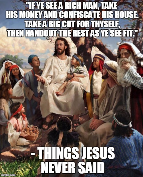 Things Jesus Never Said | "IF YE SEE A RICH MAN, TAKE HIS MONEY AND CONFISCATE HIS HOUSE. TAKE A BIG CUT FOR THYSELF, THEN HANDOUT THE REST AS YE SEE FIT." - THINGS J | image tagged in story time jesus,government,corruption | made w/ Imgflip meme maker