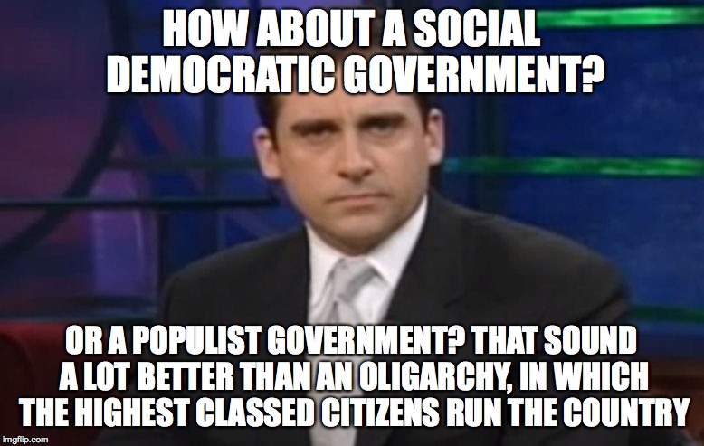 Politically Correct Carell | HOW ABOUT A SOCIAL DEMOCRATIC GOVERNMENT? OR A POPULIST GOVERNMENT? THAT SOUND A LOT BETTER THAN AN OLIGARCHY, IN WHICH THE HIGHEST CLASSED  | image tagged in politically correct carell | made w/ Imgflip meme maker
