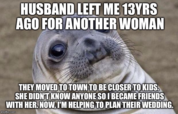 Awkward Moment Sealion Meme | HUSBAND LEFT ME 13YRS AGO FOR ANOTHER WOMAN THEY MOVED TO TOWN TO BE CLOSER TO KIDS. SHE DIDN'T KNOW ANYONE SO I BECAME FRIENDS WITH HER. NO | image tagged in memes,awkward moment sealion | made w/ Imgflip meme maker