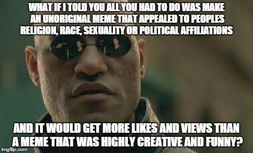 Pretty much the truth. | WHAT IF I TOLD YOU ALL YOU HAD TO DO WAS MAKE AN UNORIGINAL MEME THAT APPEALED TO PEOPLES RELIGION, RACE, SEXUALITY OR POLITICAL AFFILIATION | image tagged in memes,matrix morpheus | made w/ Imgflip meme maker