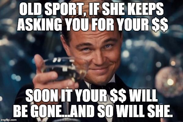 Leonardo Dicaprio Cheers Meme | OLD SPORT, IF SHE KEEPS ASKING YOU FOR YOUR $$ SOON IT YOUR $$ WILL BE GONE...AND SO WILL SHE. | image tagged in memes,leonardo dicaprio cheers | made w/ Imgflip meme maker
