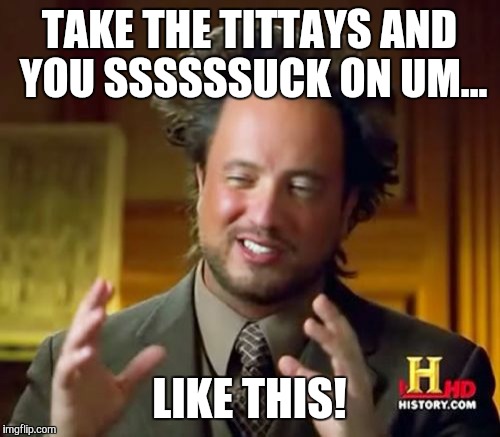 Ancient Aliens Meme | TAKE THE TITTAYS AND YOU SSSSSSUCK ON UM... LIKE THIS! | image tagged in memes,ancient aliens | made w/ Imgflip meme maker