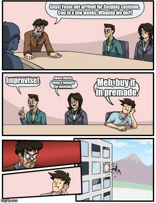 Boardroom Meeting Suggestion | Guys! Foam not arrived for Cosplay costume, Con in a few weeks. Whadda we do?! Improvise! Check charity shops & junkyard for materials. Meh, | image tagged in memes,boardroom meeting suggestion | made w/ Imgflip meme maker