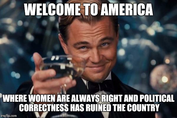 Leonardo Dicaprio Cheers Meme | WELCOME TO AMERICA WHERE WOMEN ARE ALWAYS RIGHT AND POLITICAL CORRECTNESS HAS RUINED THE COUNTRY | image tagged in memes,leonardo dicaprio cheers | made w/ Imgflip meme maker