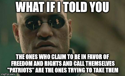 Matrix Morpheus Meme | WHAT IF I TOLD YOU THE ONES WHO CLAIM TO BE IN FAVOR OF FREEDOM AND RIGHTS AND CALL THEMSELVES "PATRIOTS" ARE THE ONES TRYING TO TAKE THEM | image tagged in memes,matrix morpheus | made w/ Imgflip meme maker