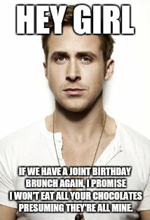 Ryan Gosling Meme | HEY GIRL IF WE HAVE A JOINT BIRTHDAY BRUNCH AGAIN, I PROMISE I WON'T EAT ALL YOUR CHOCOLATES PRESUMING THEY'RE ALL MINE. | image tagged in memes,ryan gosling | made w/ Imgflip meme maker