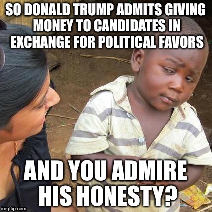 Third World Skeptical Kid Meme | SO DONALD TRUMP ADMITS GIVING MONEY TO CANDIDATES IN EXCHANGE FOR POLITICAL FAVORS AND YOU ADMIRE HIS HONESTY? | image tagged in memes,third world skeptical kid | made w/ Imgflip meme maker