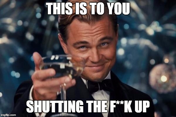 Leonardo Dicaprio Cheers Meme | THIS IS TO YOU SHUTTING THE F**K UP | image tagged in memes,leonardo dicaprio cheers | made w/ Imgflip meme maker