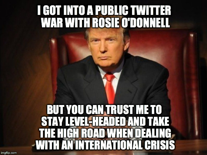 donald trump | I GOT INTO A PUBLIC TWITTER WAR WITH ROSIE O'DONNELL BUT YOU CAN TRUST ME TO STAY LEVEL-HEADED AND TAKE THE HIGH ROAD WHEN DEALING WITH AN I | image tagged in donald trump | made w/ Imgflip meme maker