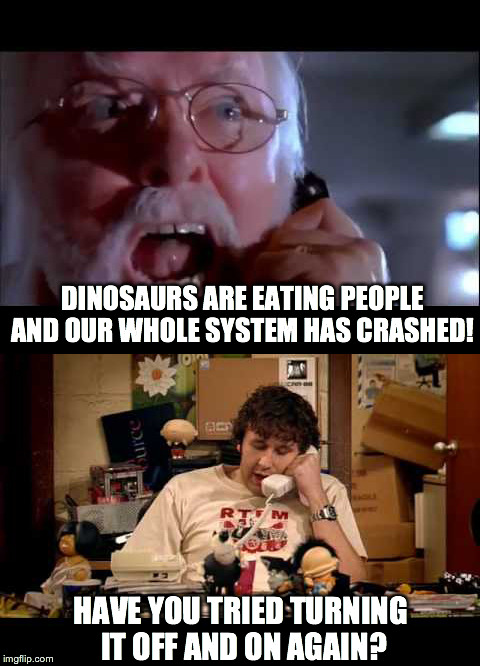 Too late. They already thought of that. | DINOSAURS ARE EATING PEOPLE AND OUR WHOLE SYSTEM HAS CRASHED! HAVE YOU TRIED TURNING IT OFF AND ON AGAIN? | image tagged in jurassic park,it crowd,movies,tv show,computers | made w/ Imgflip meme maker