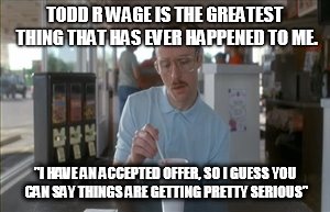 So I Guess You Can Say Things Are Getting Pretty Serious Meme | TODD R WAGE IS THE GREATEST THING THAT HAS EVER HAPPENED TO ME. "I HAVE AN ACCEPTED OFFER, SO I GUESS YOU CAN SAY THINGS ARE GETTING PRETTY  | image tagged in memes,so i guess you can say things are getting pretty serious | made w/ Imgflip meme maker