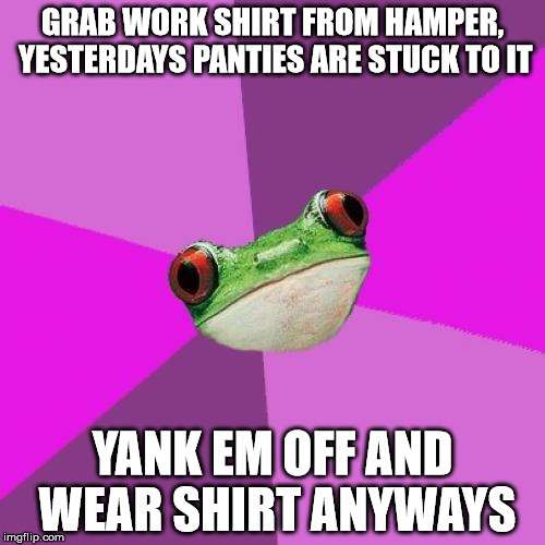 Foul Bachelorette Frog Meme | GRAB WORK SHIRT FROM HAMPER, YESTERDAYS PANTIES ARE STUCK TO IT YANK EM OFF AND WEAR SHIRT ANYWAYS | image tagged in memes,foul bachelorette frog | made w/ Imgflip meme maker