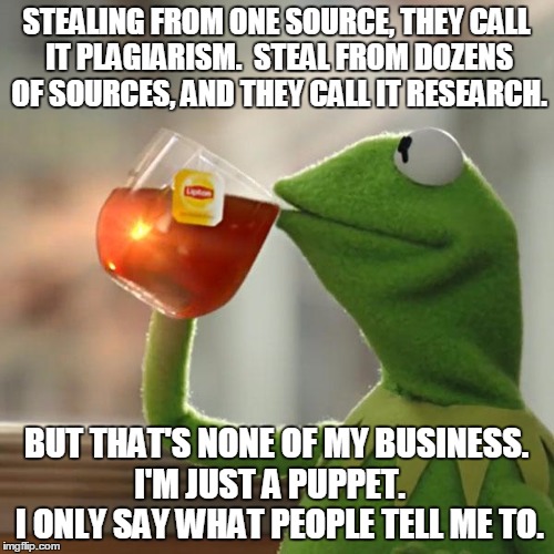 But That's None Of My Business Meme | STEALING FROM ONE SOURCE, THEY CALL IT PLAGIARISM.  STEAL FROM DOZENS OF SOURCES, AND THEY CALL IT RESEARCH. BUT THAT'S NONE OF MY BUSINESS. | image tagged in memes,but thats none of my business,kermit the frog | made w/ Imgflip meme maker