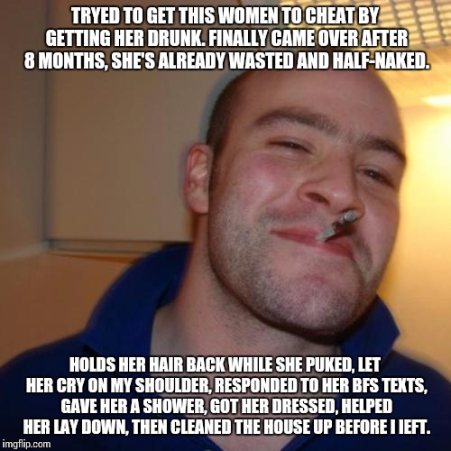 Good Guy Greg Meme | TRYED TO GET THIS WOMEN TO CHEAT BY GETTING HER DRUNK. FINALLY CAME OVER AFTER 8 MONTHS, SHE'S ALREADY WASTED AND HALF-NAKED. HOLDS HER HAIR | image tagged in memes,good guy greg | made w/ Imgflip meme maker