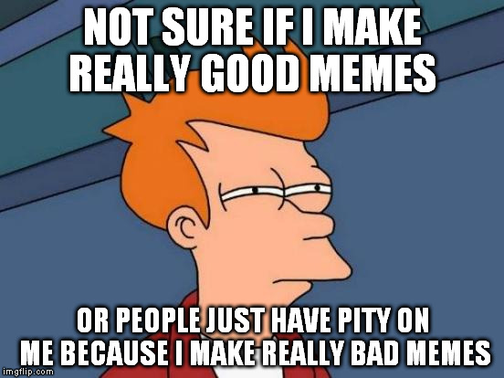 Futurama Fry Meme | NOT SURE IF I MAKE REALLY GOOD MEMES OR PEOPLE JUST HAVE PITY ON ME BECAUSE I MAKE REALLY BAD MEMES | image tagged in memes,futurama fry | made w/ Imgflip meme maker