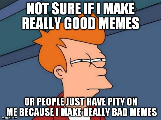 Futurama Fry | NOT SURE IF I MAKE REALLY GOOD MEMES OR PEOPLE JUST HAVE PITY ON ME BECAUSE I MAKE REALLY BAD MEMES | image tagged in memes,futurama fry | made w/ Imgflip meme maker