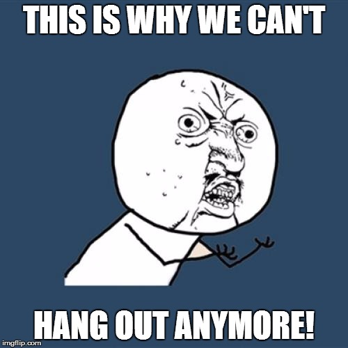 Y U No | THIS IS WHY WE CAN'T HANG OUT ANYMORE! | image tagged in memes,y u no | made w/ Imgflip meme maker
