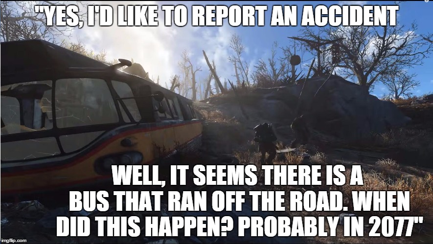 Accident | "YES, I'D LIKE TO REPORT AN ACCIDENT WELL, IT SEEMS THERE IS A BUS THAT RAN OFF THE ROAD. WHEN DID THIS HAPPEN? PROBABLY IN 2077" | image tagged in fallout scene,fallout,fallout 4 | made w/ Imgflip meme maker