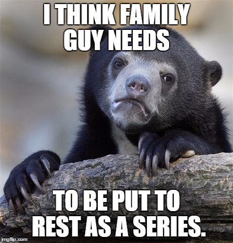 Confession Bear | I THINK FAMILY GUY NEEDS TO BE PUT TO REST AS A SERIES. | image tagged in memes,confession bear | made w/ Imgflip meme maker