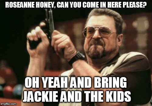 Am I The Only One Around Here | ROSEANNE HONEY, CAN YOU COME IN HERE PLEASE? OH YEAH AND BRING JACKIE AND THE KIDS | image tagged in memes,am i the only one around here | made w/ Imgflip meme maker