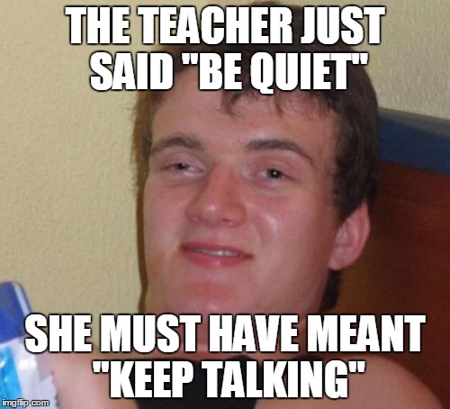 10 Guy Meme | THE TEACHER JUST SAID "BE QUIET" SHE MUST HAVE MEANT "KEEP TALKING" | image tagged in memes,10 guy | made w/ Imgflip meme maker