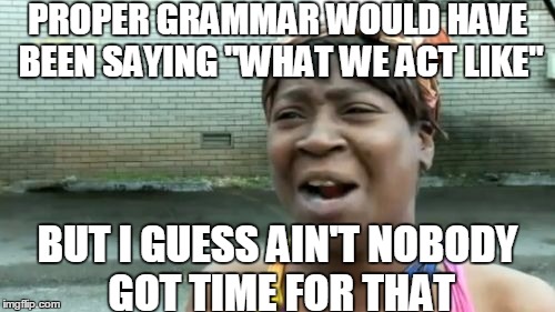 Ain't Nobody Got Time For That Meme | PROPER GRAMMAR WOULD HAVE BEEN SAYING "WHAT WE ACT LIKE" BUT I GUESS AIN'T NOBODY GOT TIME FOR THAT | image tagged in memes,aint nobody got time for that | made w/ Imgflip meme maker