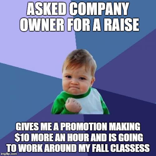 Success Kid Meme | ASKED COMPANY OWNER FOR A RAISE GIVES ME A PROMOTION MAKING $10 MORE AN HOUR AND IS GOING TO WORK AROUND MY FALL CLASSESS | image tagged in memes,success kid,AdviceAnimals | made w/ Imgflip meme maker