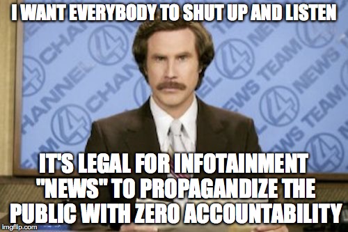 Ron Burgundy | I WANT EVERYBODY TO SHUT UP AND LISTEN IT'S LEGAL FOR INFOTAINMENT "NEWS" TO PROPAGANDIZE THE PUBLIC WITH ZERO ACCOUNTABILITY | image tagged in memes,ron burgundy | made w/ Imgflip meme maker