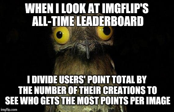 I feel it's a better indication of creativity.  | WHEN I LOOK AT IMGFLIP'S ALL-TIME LEADERBOARD I DIVIDE USERS' POINT TOTAL BY THE NUMBER OF THEIR CREATIONS TO SEE WHO GETS THE MOST POINTS P | image tagged in memes,weird stuff i do potoo | made w/ Imgflip meme maker