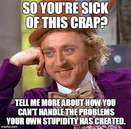 Creepy Condescending Wonka Meme | SO YOU'RE SICK OF THIS CRAP? TELL ME MORE ABOUT HOW YOU CAN'T HANDLE THE PROBLEMS YOUR OWN STUPIDITY HAS CREATED. | image tagged in memes,creepy condescending wonka | made w/ Imgflip meme maker