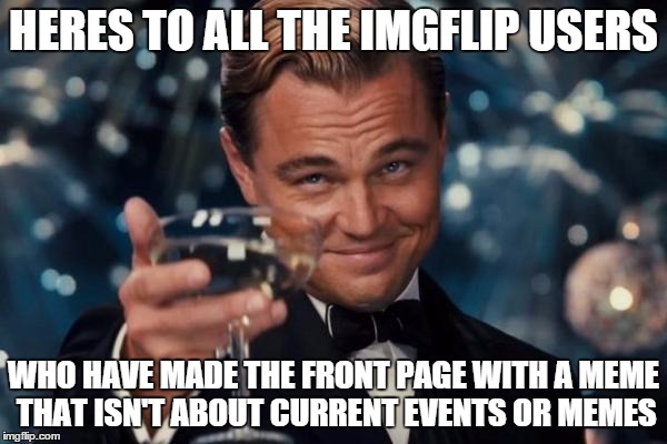 Leonardo Dicaprio Cheers Meme | HERES TO ALL THE IMGFLIP USERS WHO HAVE MADE THE FRONT PAGE WITH A MEME THAT ISN'T ABOUT CURRENT EVENTS OR MEMES | image tagged in memes,leonardo dicaprio cheers | made w/ Imgflip meme maker