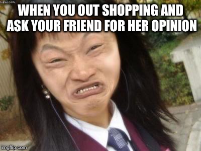 Ugly Asian Girl | WHEN YOU OUT SHOPPING AND ASK YOUR FRIEND FOR HER OPINION | image tagged in ugly asian girl | made w/ Imgflip meme maker