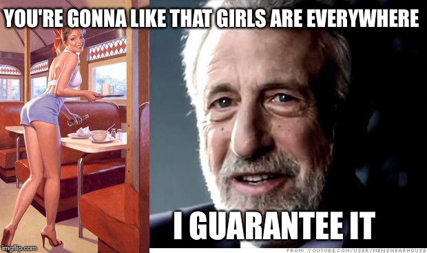 I guarantee it | YOU'RE GONNA LIKE THAT GIRLS ARE EVERYWHERE I GUARANTEE IT | image tagged in i guarantee it | made w/ Imgflip meme maker