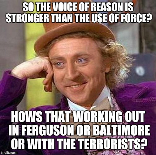 Creepy Condescending Wonka Meme | SO THE VOICE OF REASON IS STRONGER THAN THE USE OF FORCE? HOWS THAT WORKING OUT IN FERGUSON OR BALTIMORE OR WITH THE TERRORISTS? | image tagged in memes,creepy condescending wonka | made w/ Imgflip meme maker