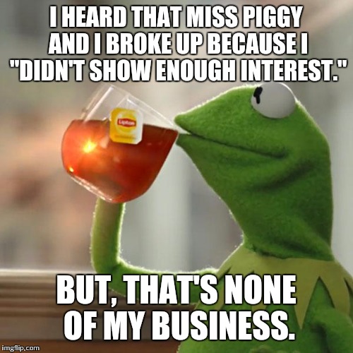 But That's None Of My Business Meme | I HEARD THAT MISS PIGGY AND I BROKE UP BECAUSE I "DIDN'T SHOW ENOUGH INTEREST." BUT, THAT'S NONE OF MY BUSINESS. | image tagged in memes,but thats none of my business,kermit the frog | made w/ Imgflip meme maker