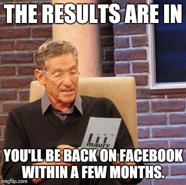 Maury Lie Detector Meme | THE RESULTS ARE IN YOU'LL BE BACK ON FACEBOOK WITHIN A FEW MONTHS. | image tagged in memes,maury lie detector | made w/ Imgflip meme maker