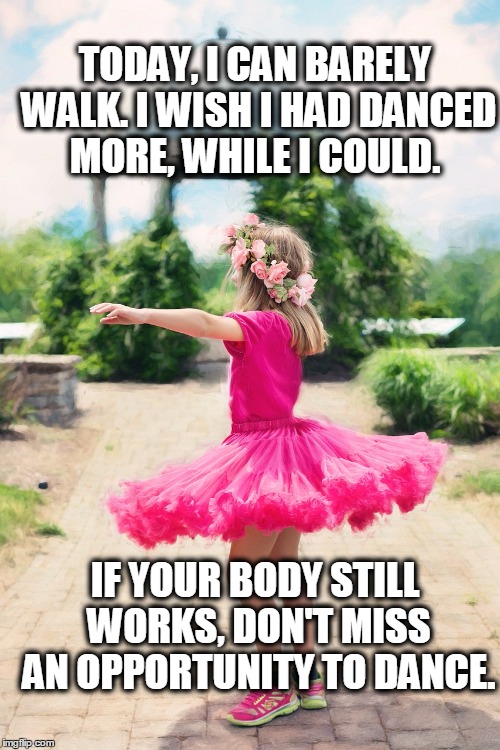 Dance while you can | TODAY, I CAN BARELY WALK. I WISH I HAD DANCED MORE, WHILE I COULD. IF YOUR BODY STILL WORKS, DON'T MISS AN OPPORTUNITY TO DANCE. | image tagged in dance | made w/ Imgflip meme maker