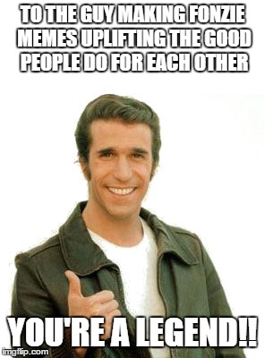fonzielegend | TO THE GUY MAKING FONZIE MEMES UPLIFTING THE GOOD PEOPLE DO FOR EACH OTHER YOU'RE A LEGEND!! | image tagged in fonzielegend | made w/ Imgflip meme maker