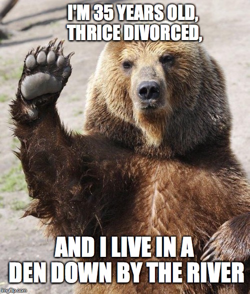 Hello bear | I'M 35 YEARS OLD, THRICE DIVORCED, AND I LIVE IN A DEN DOWN BY THE RIVER | image tagged in confession bear | made w/ Imgflip meme maker