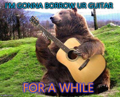 bear with guitar  | I'M GONNA BORROW UR GUITAR FOR A WHILE | image tagged in bear with guitar | made w/ Imgflip meme maker