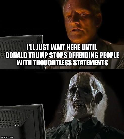 I'll Just Wait Here | I'LL JUST WAIT HERE UNTIL DONALD TRUMP STOPS OFFENDING PEOPLE WITH THOUGHTLESS STATEMENTS | image tagged in memes,ill just wait here | made w/ Imgflip meme maker