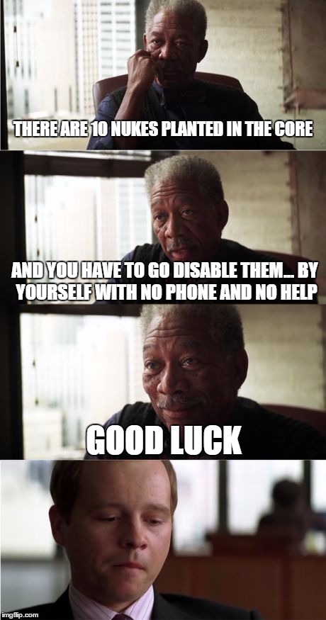 Morgan Freeman Good Luck Meme | THERE ARE 10 NUKES PLANTED IN THE CORE AND YOU HAVE TO GO DISABLE THEM...
BY YOURSELF WITH NO PHONE AND NO HELP GOOD LUCK | image tagged in memes,morgan freeman good luck | made w/ Imgflip meme maker