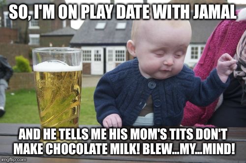 Drunk Baby Meme | SO, I'M ON PLAY DATE WITH JAMAL AND HE TELLS ME HIS MOM'S TITS DON'T MAKE CHOCOLATE MILK! BLEW...MY...MIND! | image tagged in memes,drunk baby | made w/ Imgflip meme maker