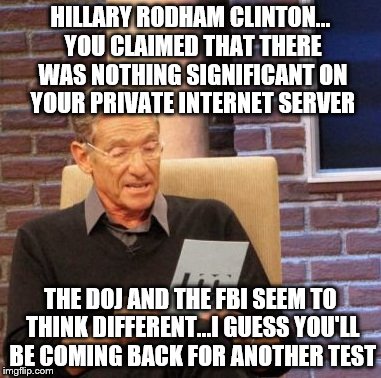 Maury Lie Detector Meme | HILLARY RODHAM CLINTON... YOU CLAIMED THAT THERE WAS NOTHING SIGNIFICANT ON YOUR PRIVATE INTERNET SERVER THE DOJ AND THE FBI SEEM TO THINK D | image tagged in memes,maury lie detector | made w/ Imgflip meme maker
