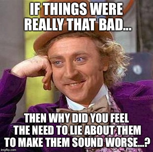 You know who you are... | IF THINGS WERE REALLY THAT BAD... THEN WHY DID YOU FEEL THE NEED TO LIE ABOUT THEM TO MAKE THEM SOUND WORSE...? | image tagged in memes,creepy condescending wonka | made w/ Imgflip meme maker