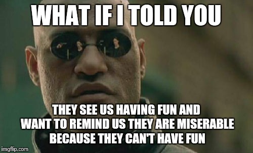 Matrix Morpheus Meme | WHAT IF I TOLD YOU THEY SEE US HAVING FUN AND WANT TO REMIND US THEY ARE MISERABLE BECAUSE THEY CAN'T HAVE FUN | image tagged in memes,matrix morpheus | made w/ Imgflip meme maker