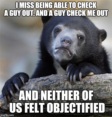 Confession Bear Meme | I MISS BEING ABLE TO CHECK A GUY OUT, AND A GUY CHECK ME OUT AND NEITHER OF US FELT OBJECTIFIED | image tagged in memes,confession bear,AdviceAnimals | made w/ Imgflip meme maker