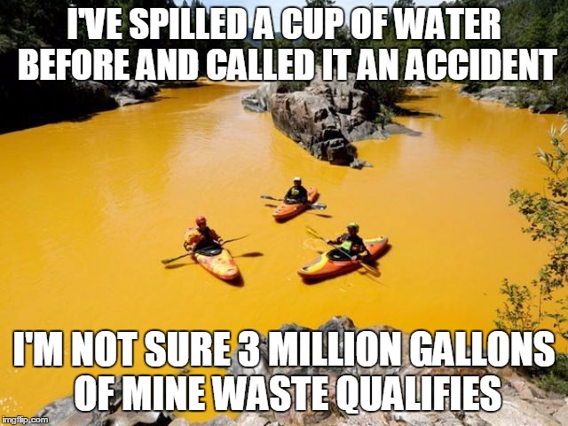 Pollution | I'VE SPILLED A CUP OF WATER BEFORE AND CALLED IT AN ACCIDENT I'M NOT SURE 3 MILLION GALLONS OF MINE WASTE QUALIFIES | image tagged in pollution | made w/ Imgflip meme maker