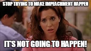 mean girls | STOP TRYING TO MAKE IMPEACHMENT HAPPEN IT'S NOT GOING TO HAPPEN! | image tagged in mean girls | made w/ Imgflip meme maker