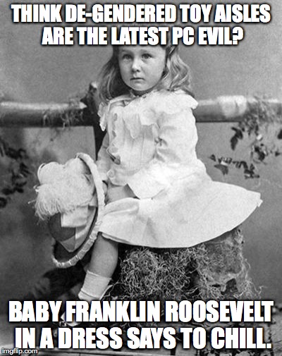 A helpful message of support to those panicking over Target's latest merchandising decision.  | THINK DE-GENDERED TOY AISLES ARE THE LATEST PC EVIL? BABY FRANKLIN ROOSEVELT IN A DRESS SAYS TO CHILL. | image tagged in fdr,gender,target | made w/ Imgflip meme maker
